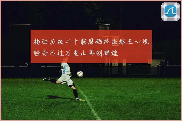梅西历经二十载磨砺终成球王心境轻舟已过万重山再创辉煌