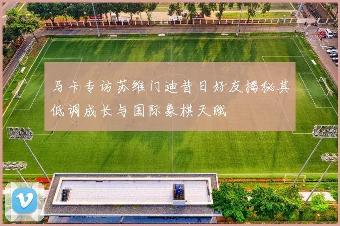 马卡专访苏维门迪昔日好友揭秘其低调成长与国际象棋天赋