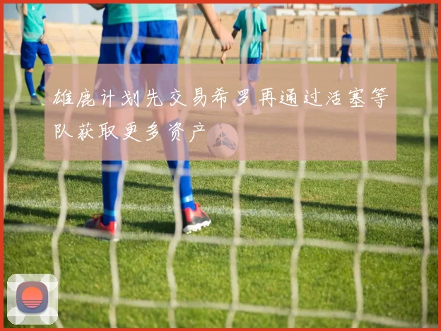 雄鹿计划先交易希罗再通过活塞等队获取更多资产