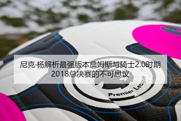 尼克·杨解析最强版本詹姆斯与骑士2.0时期2018总决赛的不可思议